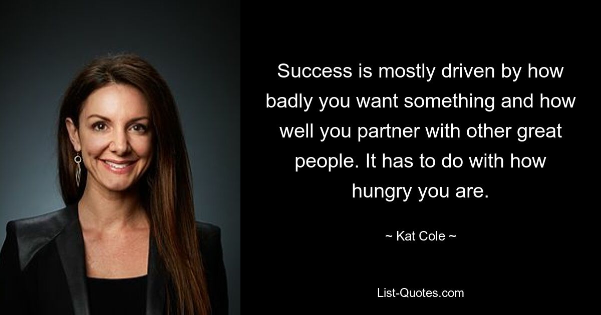 Success is mostly driven by how badly you want something and how well you partner with other great people. It has to do with how hungry you are. — © Kat Cole