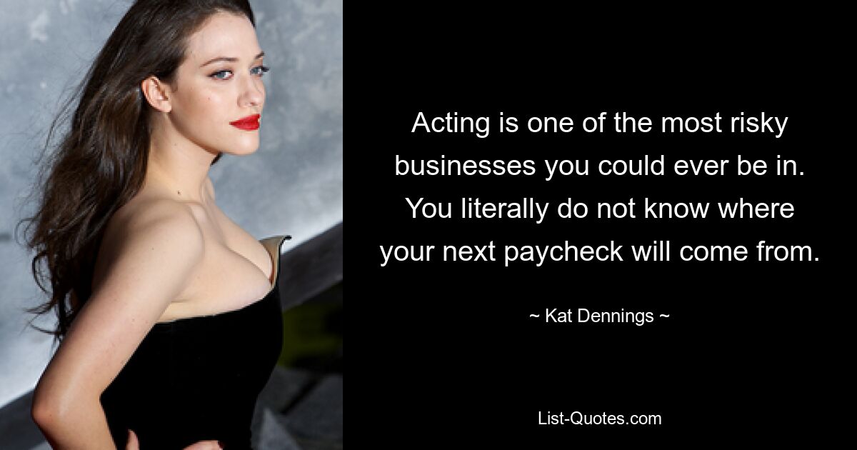 Acting is one of the most risky businesses you could ever be in. You literally do not know where your next paycheck will come from. — © Kat Dennings