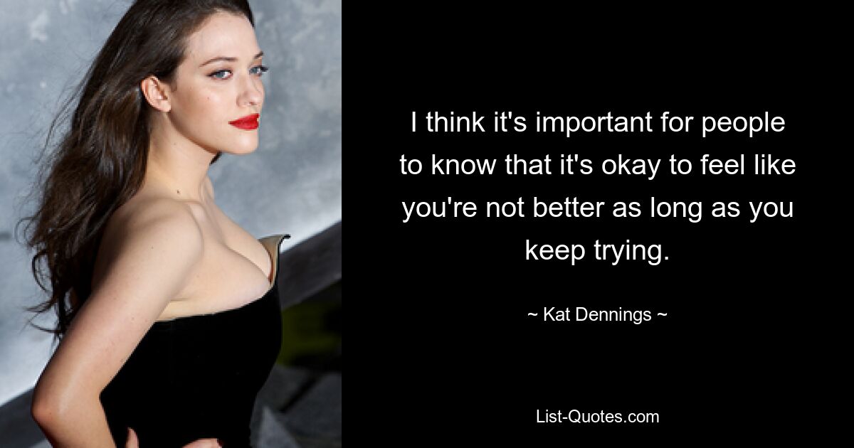 I think it's important for people to know that it's okay to feel like you're not better as long as you keep trying. — © Kat Dennings