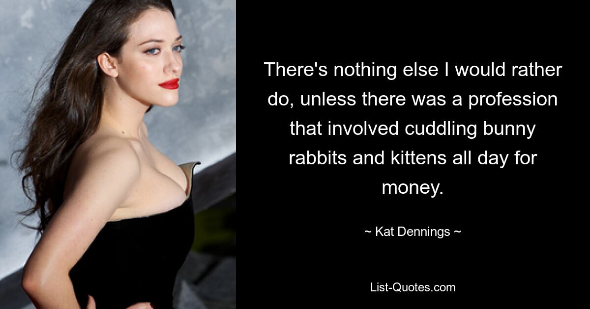 There's nothing else I would rather do, unless there was a profession that involved cuddling bunny rabbits and kittens all day for money. — © Kat Dennings