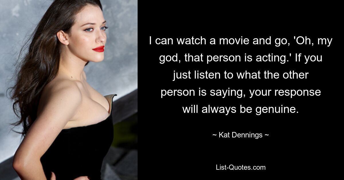 I can watch a movie and go, 'Oh, my god, that person is acting.' If you just listen to what the other person is saying, your response will always be genuine. — © Kat Dennings