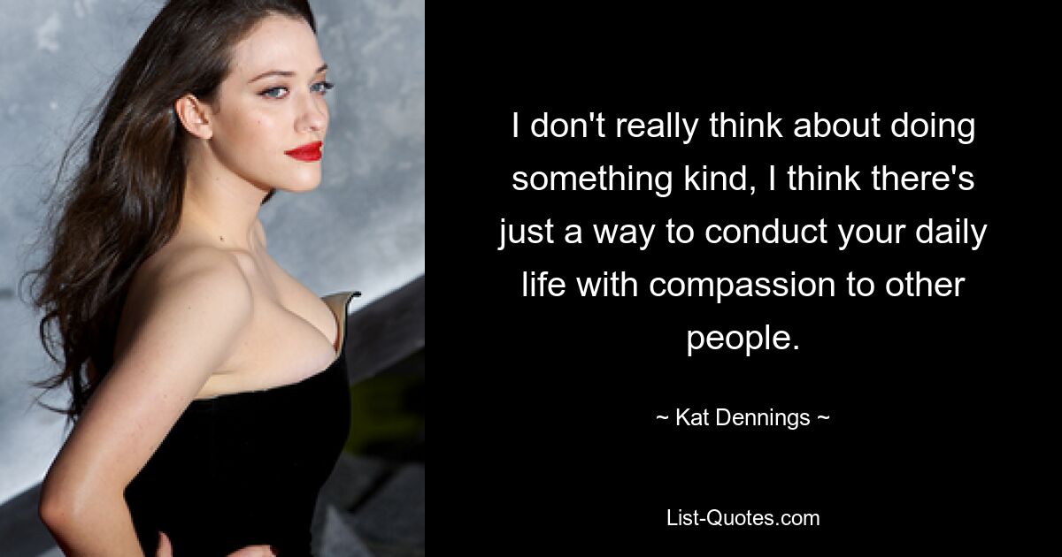 I don't really think about doing something kind, I think there's just a way to conduct your daily life with compassion to other people. — © Kat Dennings