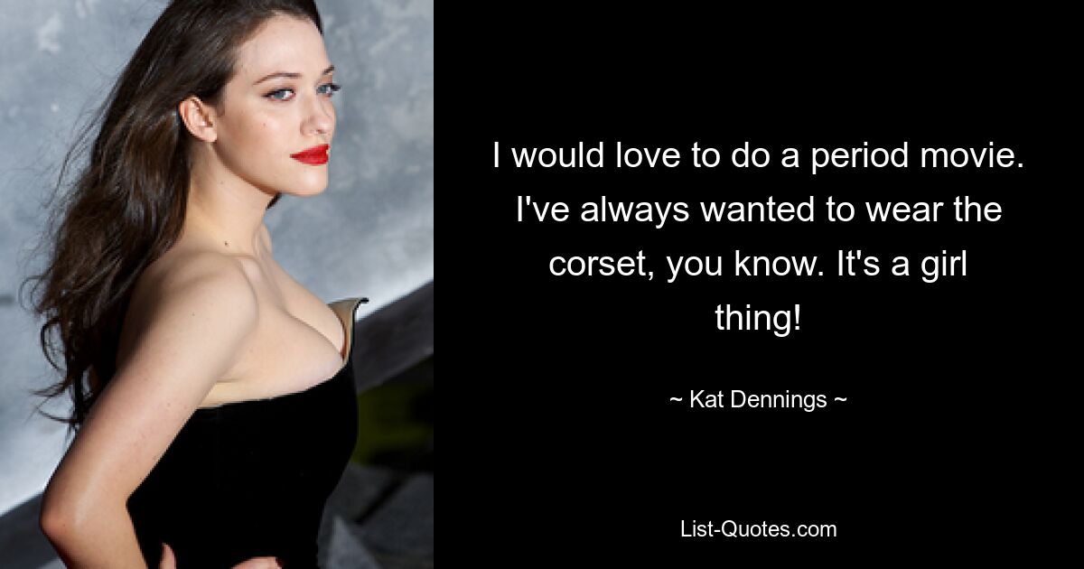 I would love to do a period movie. I've always wanted to wear the corset, you know. It's a girl thing! — © Kat Dennings