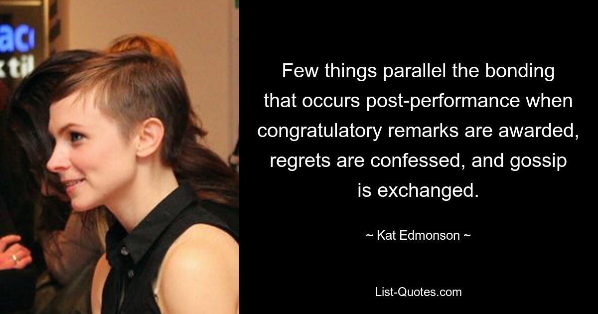 Few things parallel the bonding that occurs post-performance when congratulatory remarks are awarded, regrets are confessed, and gossip is exchanged. — © Kat Edmonson