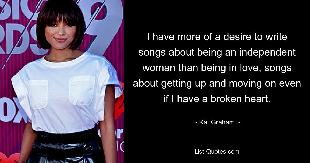 I have more of a desire to write songs about being an independent woman than being in love, songs about getting up and moving on even if I have a broken heart. — © Kat Graham