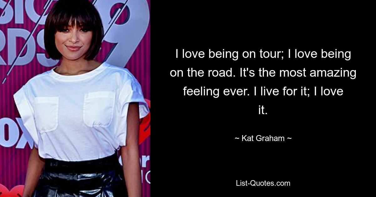 I love being on tour; I love being on the road. It's the most amazing feeling ever. I live for it; I love it. — © Kat Graham