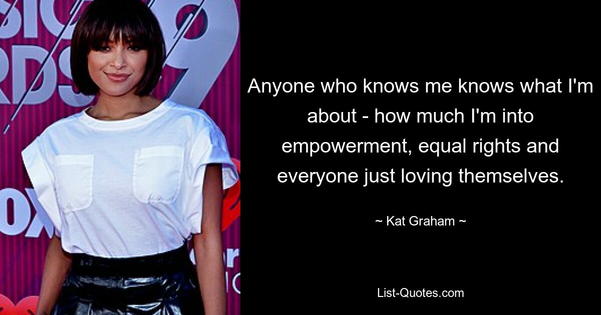 Anyone who knows me knows what I'm about - how much I'm into empowerment, equal rights and everyone just loving themselves. — © Kat Graham