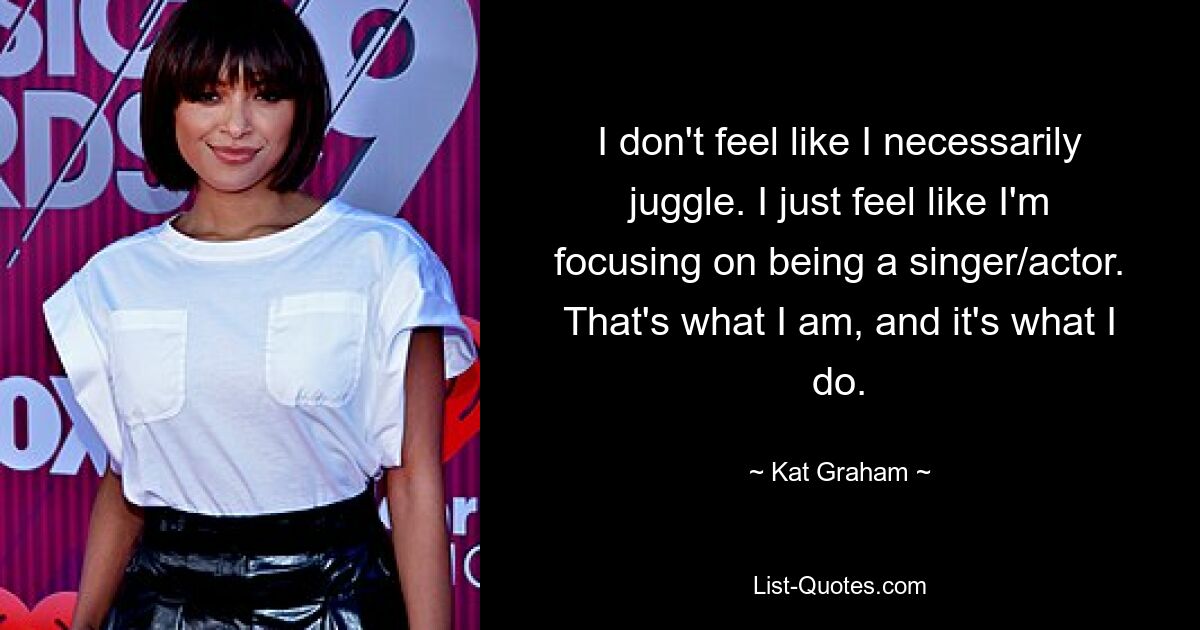 I don't feel like I necessarily juggle. I just feel like I'm focusing on being a singer/actor. That's what I am, and it's what I do. — © Kat Graham