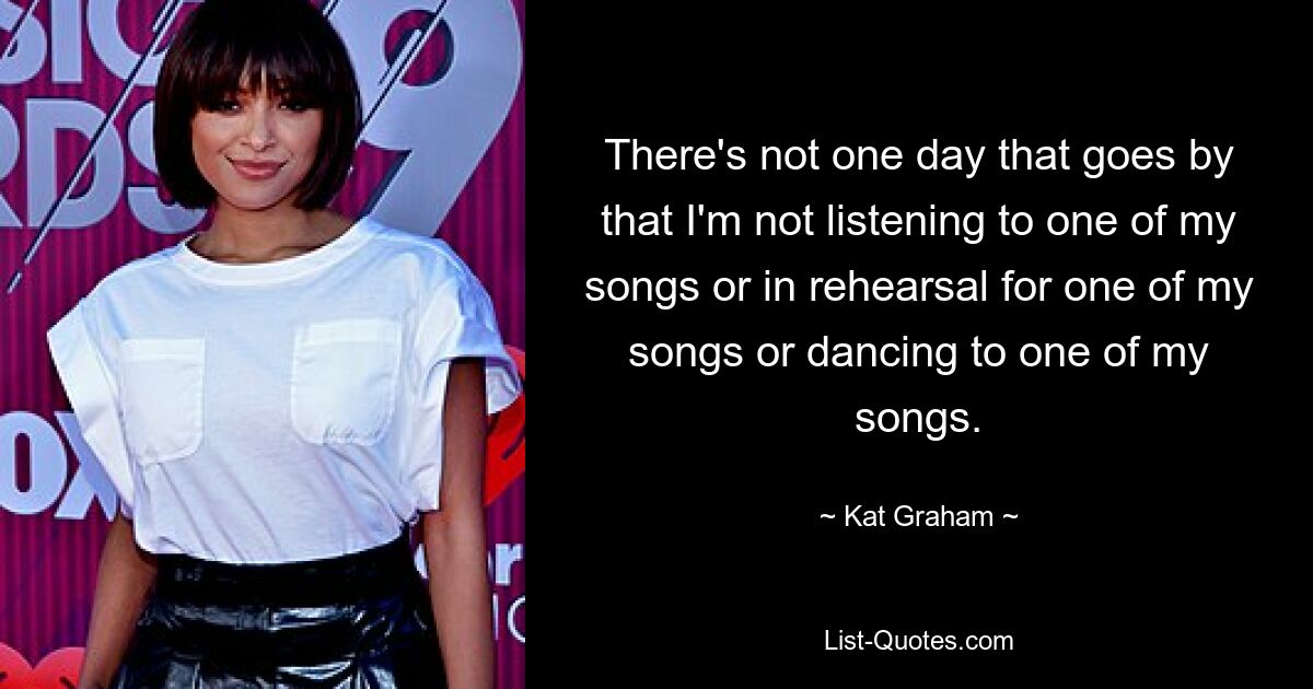 There's not one day that goes by that I'm not listening to one of my songs or in rehearsal for one of my songs or dancing to one of my songs. — © Kat Graham