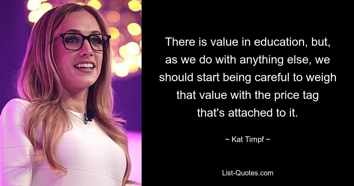 There is value in education, but, as we do with anything else, we should start being careful to weigh that value with the price tag that's attached to it. — © Kat Timpf