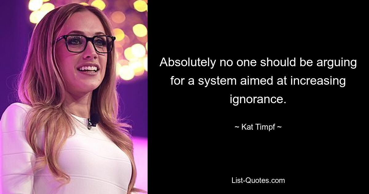 Absolutely no one should be arguing for a system aimed at increasing ignorance. — © Kat Timpf