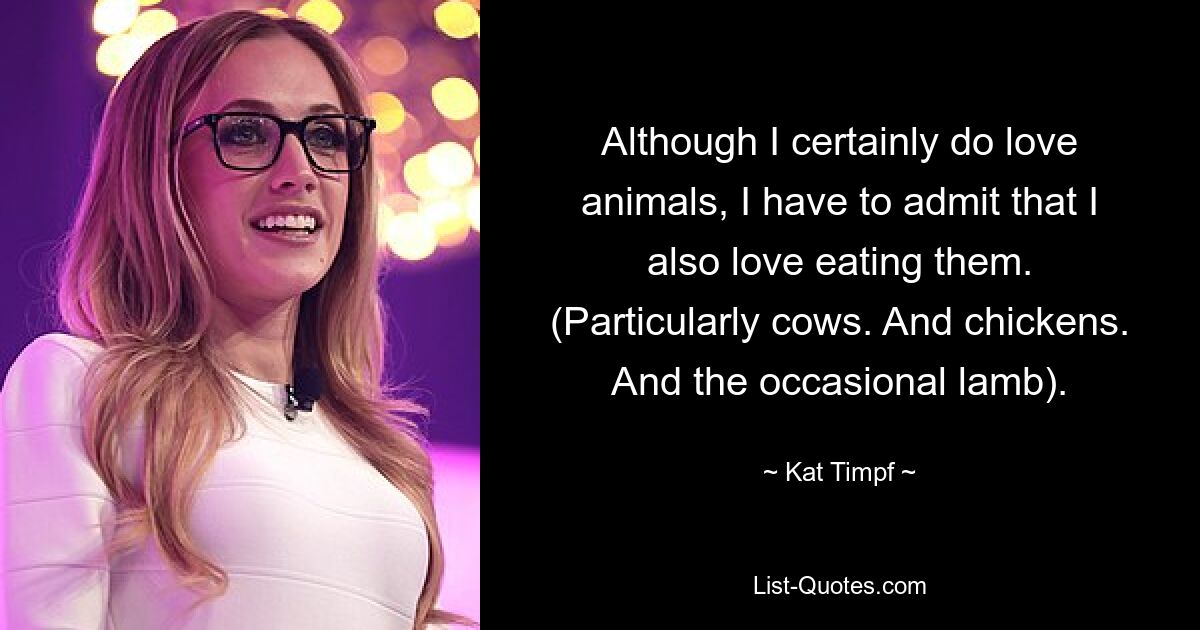 Although I certainly do love animals, I have to admit that I also love eating them. (Particularly cows. And chickens. And the occasional lamb). — © Kat Timpf