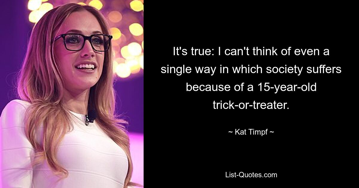 It's true: I can't think of even a single way in which society suffers because of a 15-year-old trick-or-treater. — © Kat Timpf