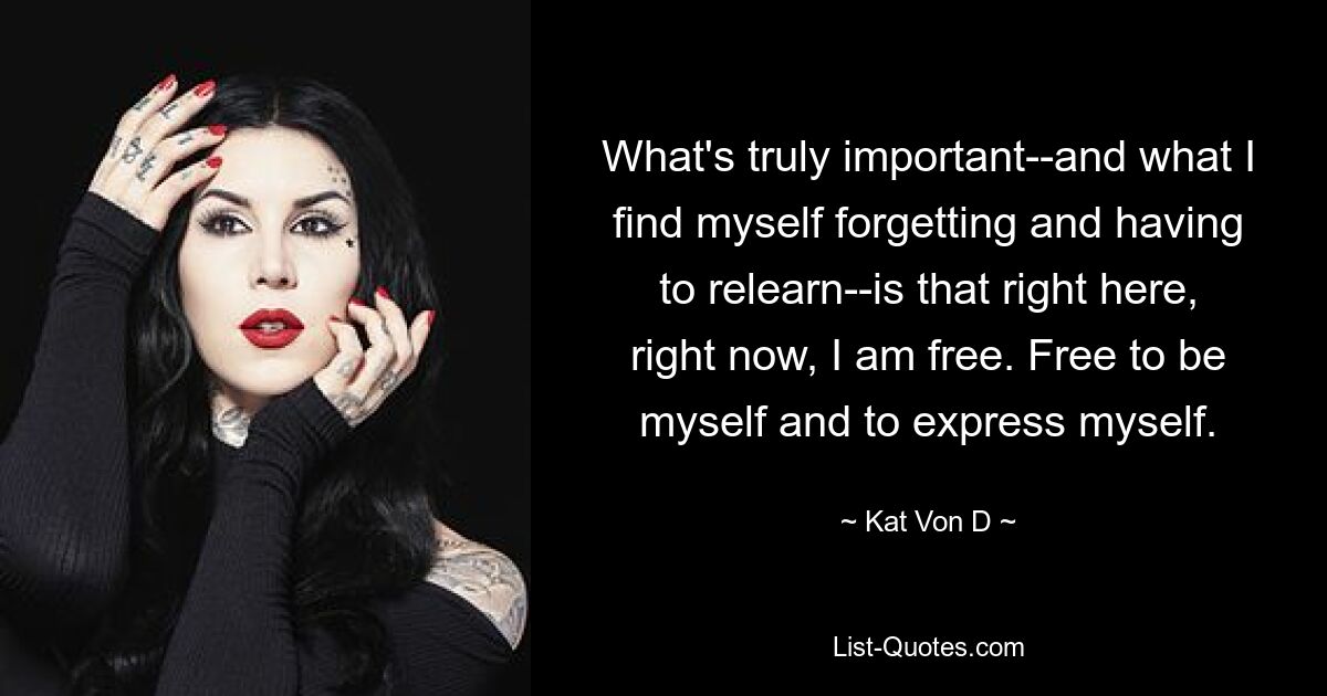 What's truly important--and what I find myself forgetting and having to relearn--is that right here, right now, I am free. Free to be myself and to express myself. — © Kat Von D