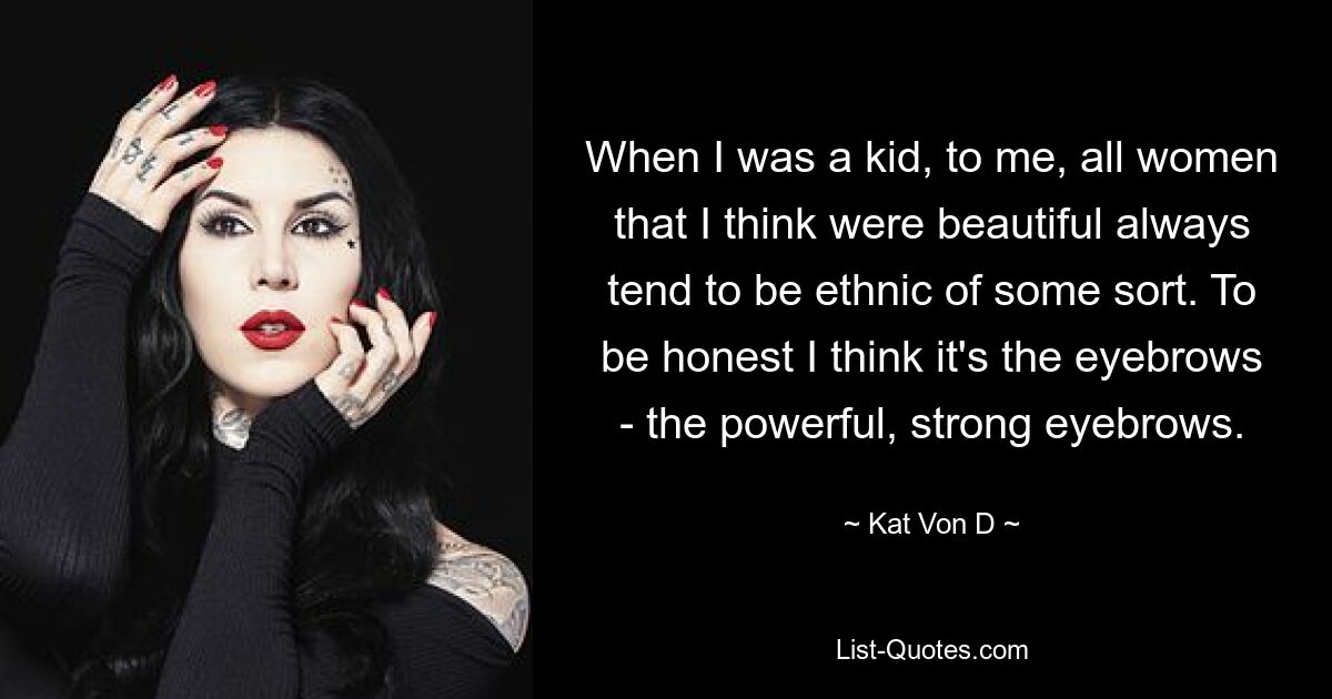 When I was a kid, to me, all women that I think were beautiful always tend to be ethnic of some sort. To be honest I think it's the eyebrows - the powerful, strong eyebrows. — © Kat Von D