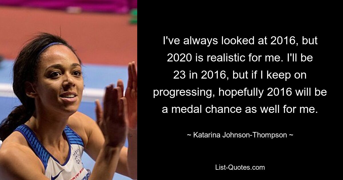 I've always looked at 2016, but 2020 is realistic for me. I'll be 23 in 2016, but if I keep on progressing, hopefully 2016 will be a medal chance as well for me. — © Katarina Johnson-Thompson