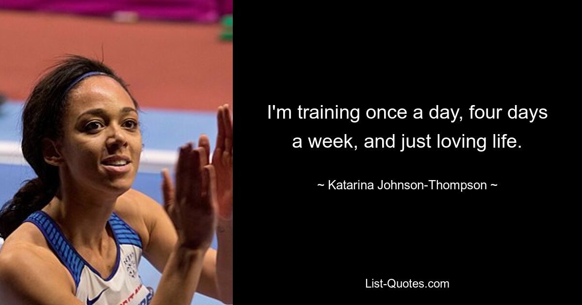 I'm training once a day, four days a week, and just loving life. — © Katarina Johnson-Thompson