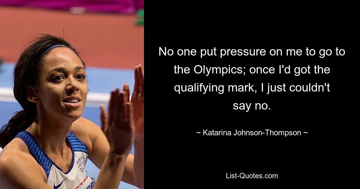 No one put pressure on me to go to the Olympics; once I'd got the qualifying mark, I just couldn't say no. — © Katarina Johnson-Thompson