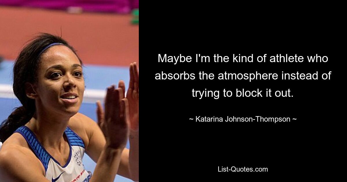 Maybe I'm the kind of athlete who absorbs the atmosphere instead of trying to block it out. — © Katarina Johnson-Thompson