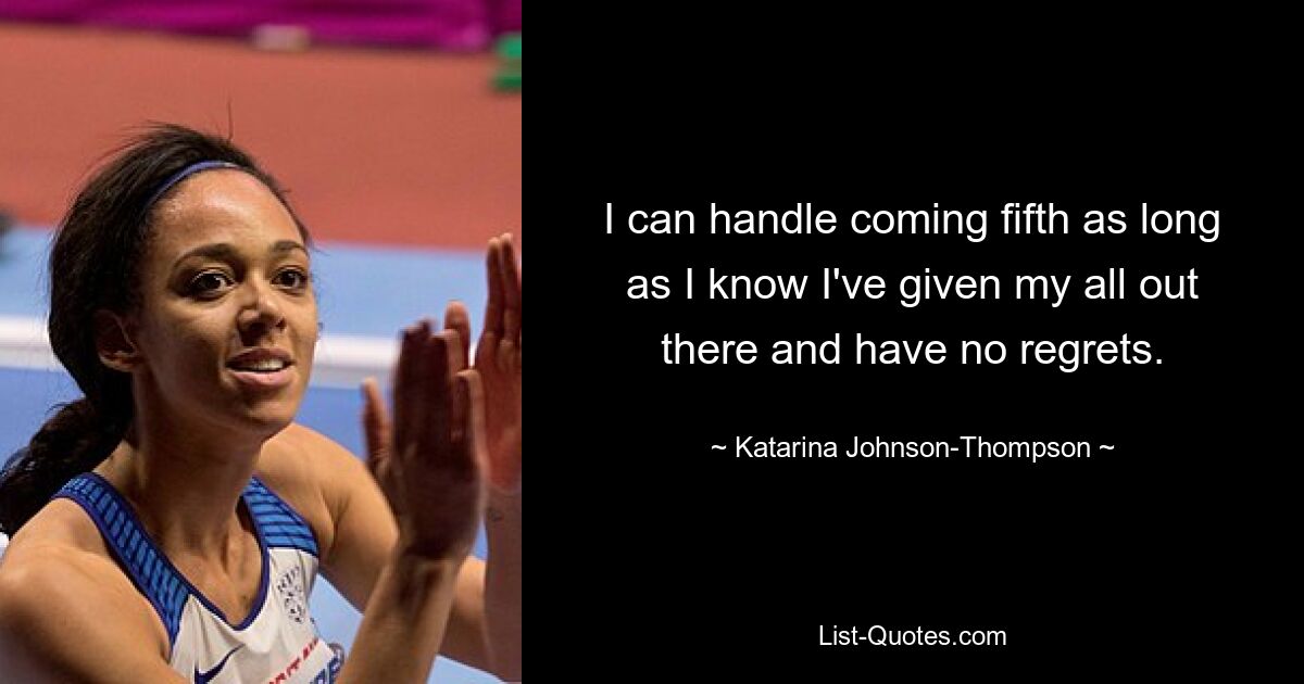 I can handle coming fifth as long as I know I've given my all out there and have no regrets. — © Katarina Johnson-Thompson