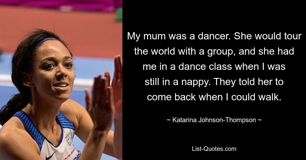 My mum was a dancer. She would tour the world with a group, and she had me in a dance class when I was still in a nappy. They told her to come back when I could walk. — © Katarina Johnson-Thompson