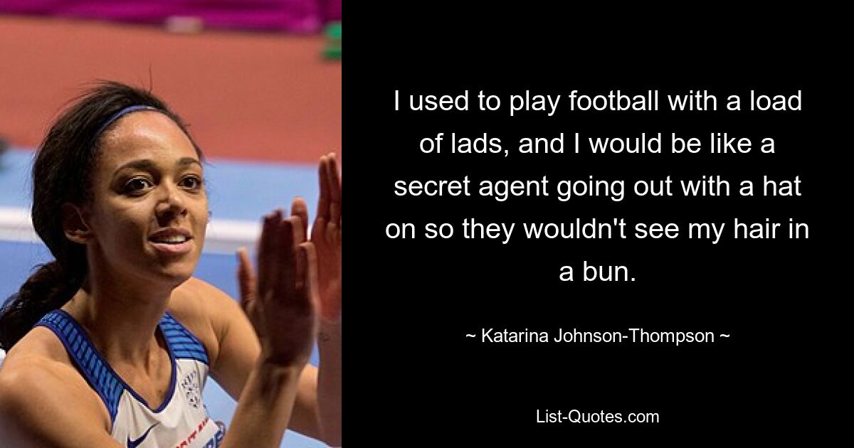 I used to play football with a load of lads, and I would be like a secret agent going out with a hat on so they wouldn't see my hair in a bun. — © Katarina Johnson-Thompson