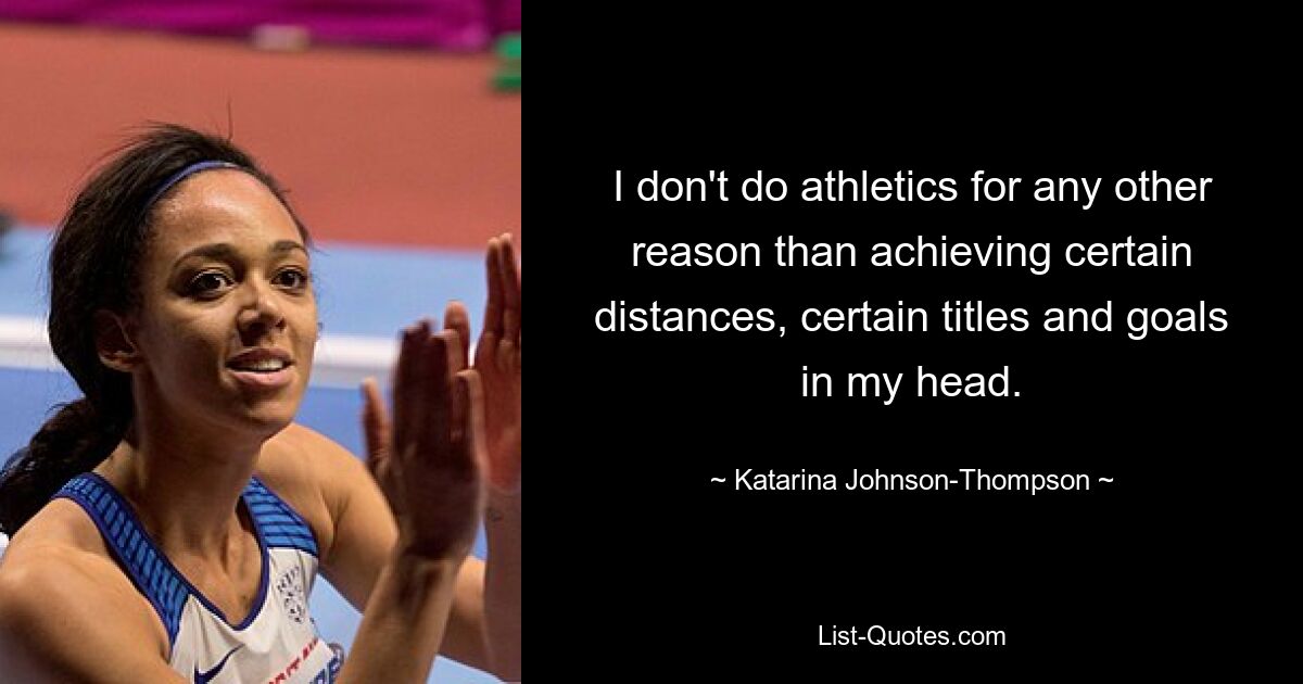 I don't do athletics for any other reason than achieving certain distances, certain titles and goals in my head. — © Katarina Johnson-Thompson