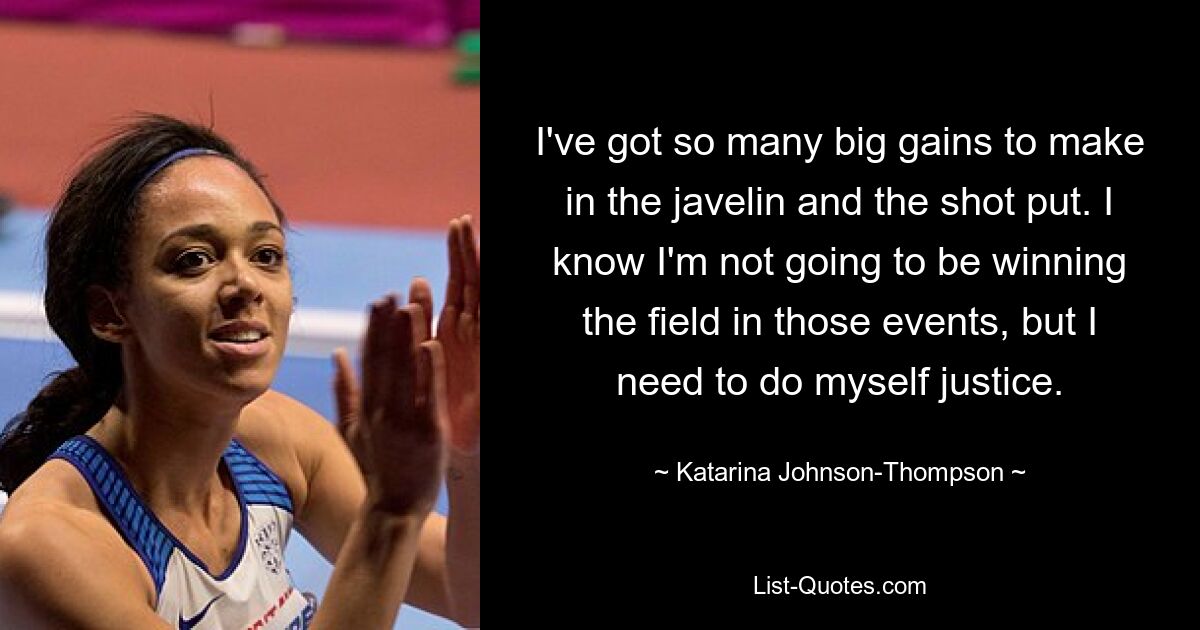 I've got so many big gains to make in the javelin and the shot put. I know I'm not going to be winning the field in those events, but I need to do myself justice. — © Katarina Johnson-Thompson