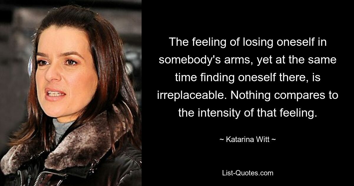 The feeling of losing oneself in somebody's arms, yet at the same time finding oneself there, is irreplaceable. Nothing compares to the intensity of that feeling. — © Katarina Witt