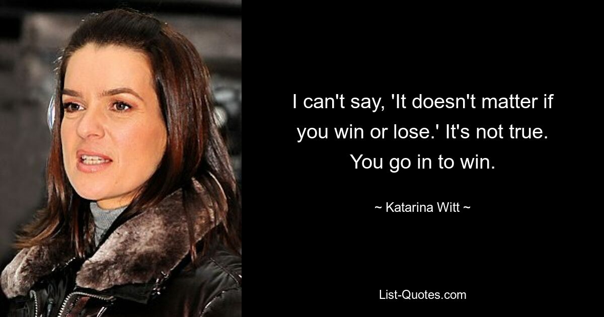 I can't say, 'It doesn't matter if you win or lose.' It's not true. You go in to win. — © Katarina Witt