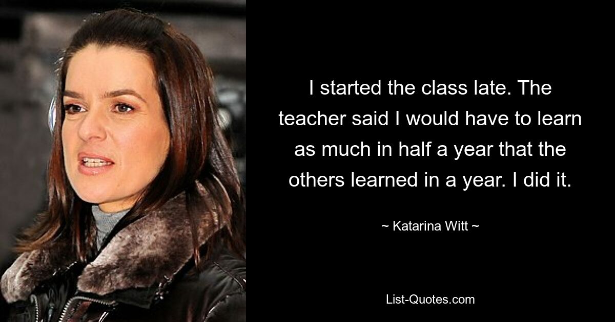 I started the class late. The teacher said I would have to learn as much in half a year that the others learned in a year. I did it. — © Katarina Witt