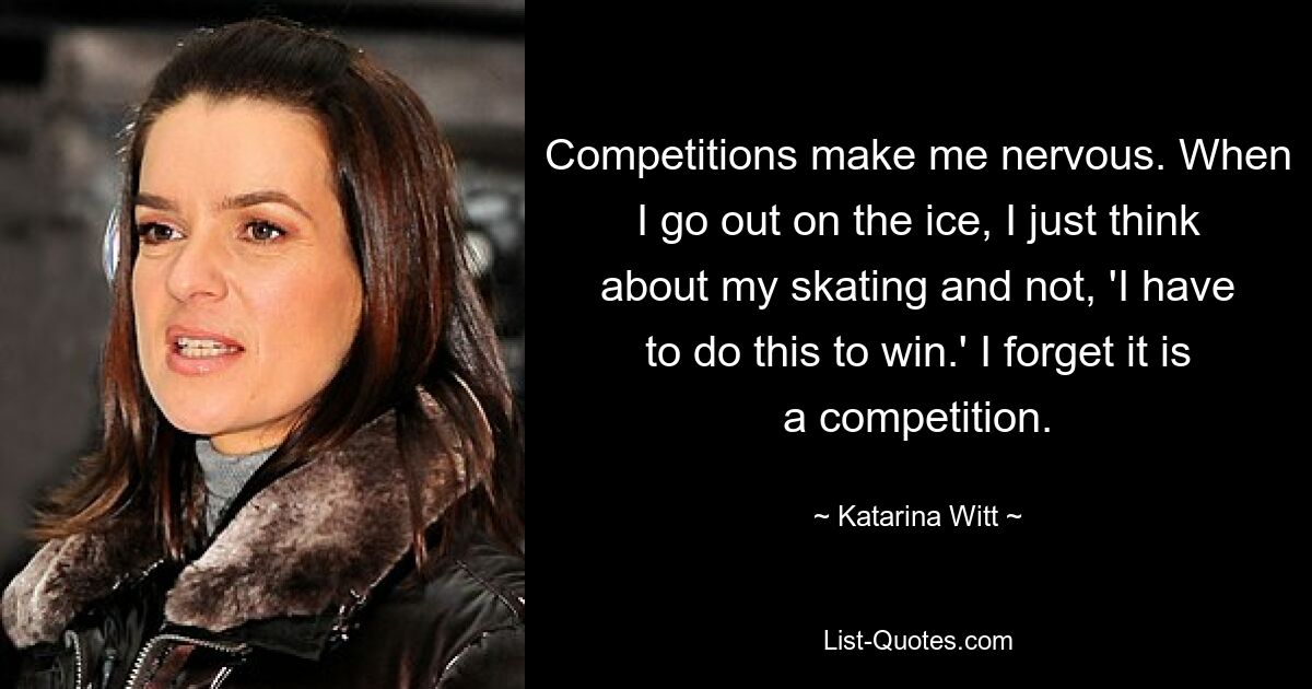 Competitions make me nervous. When I go out on the ice, I just think about my skating and not, 'I have to do this to win.' I forget it is a competition. — © Katarina Witt