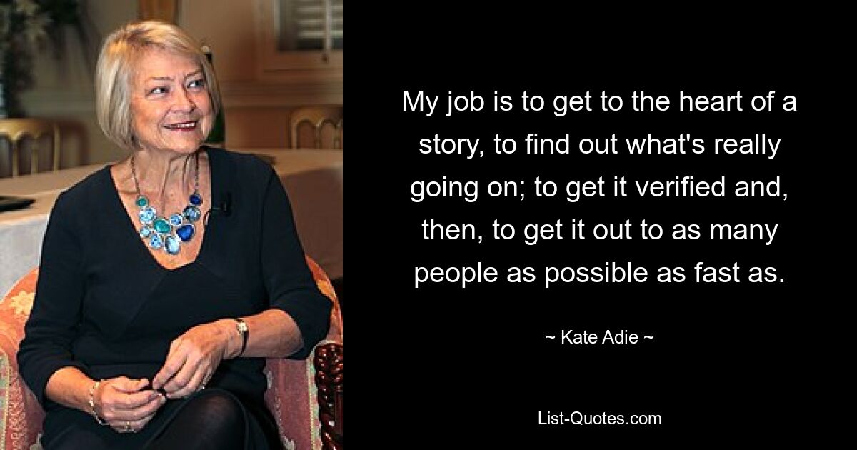 My job is to get to the heart of a story, to find out what's really going on; to get it verified and, then, to get it out to as many people as possible as fast as. — © Kate Adie