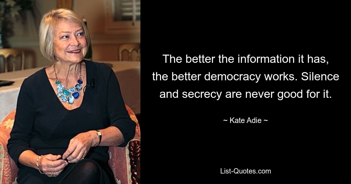 The better the information it has, the better democracy works. Silence and secrecy are never good for it. — © Kate Adie