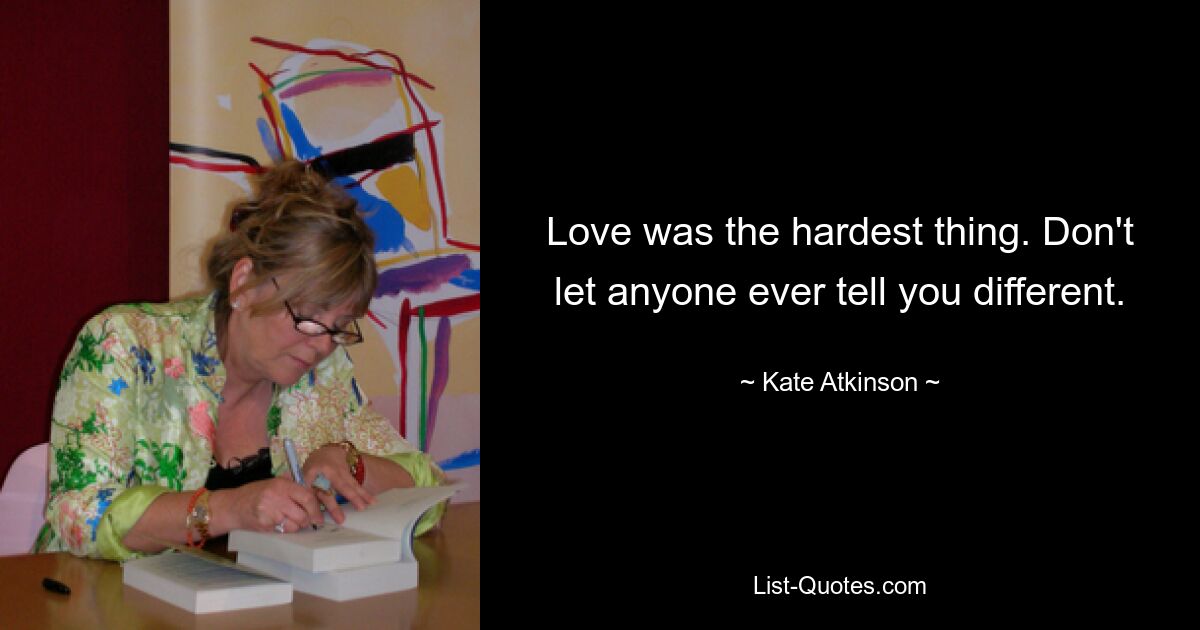 Love was the hardest thing. Don't let anyone ever tell you different. — © Kate Atkinson