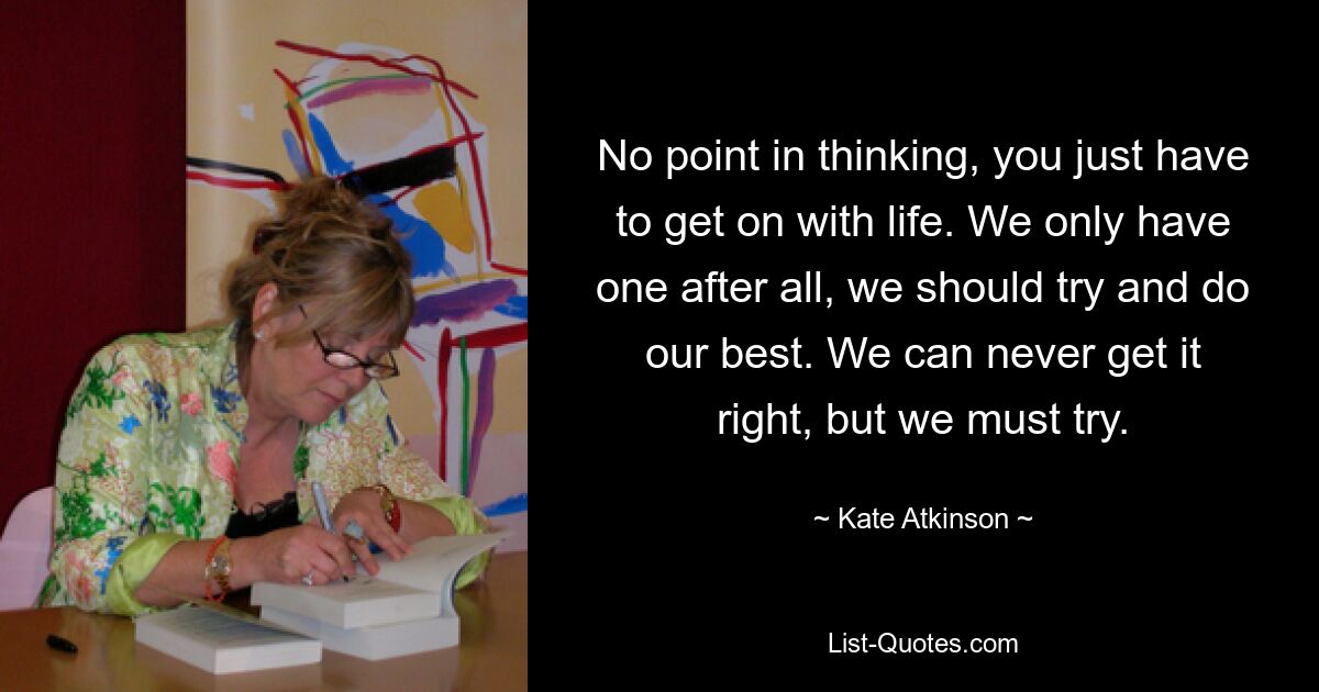 No point in thinking, you just have to get on with life. We only have one after all, we should try and do our best. We can never get it right, but we must try. — © Kate Atkinson