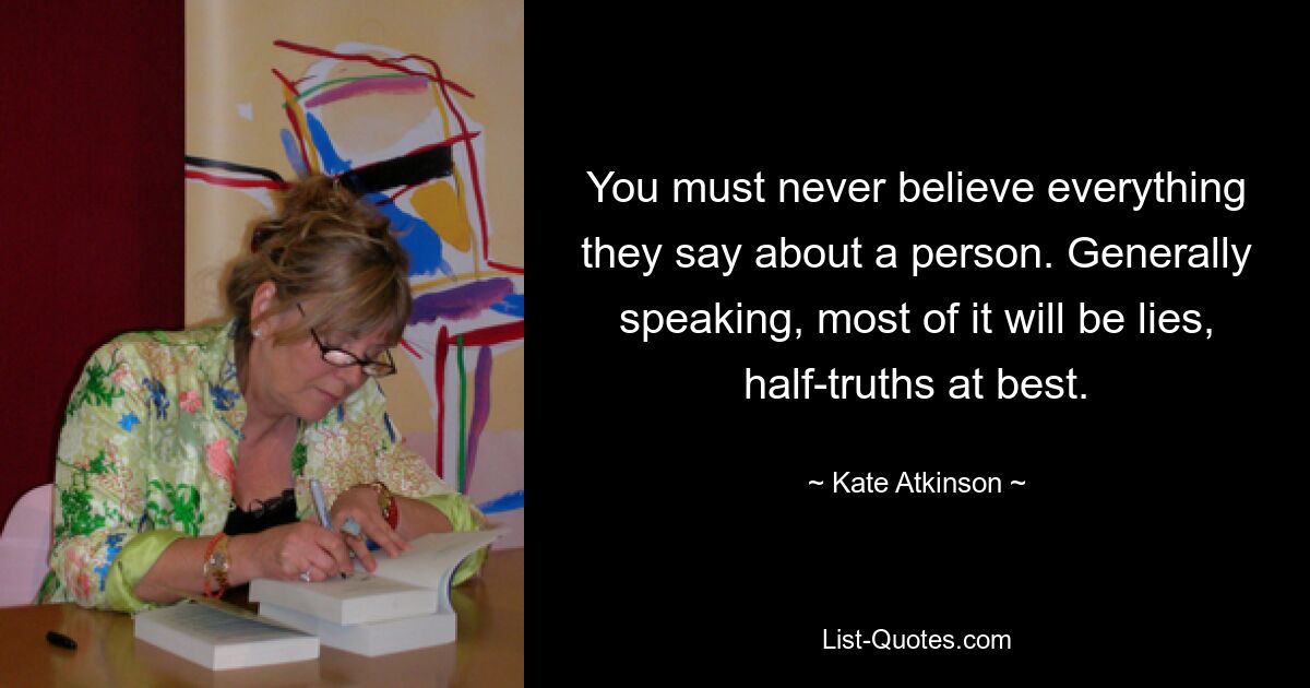 You must never believe everything they say about a person. Generally speaking, most of it will be lies, half-truths at best. — © Kate Atkinson