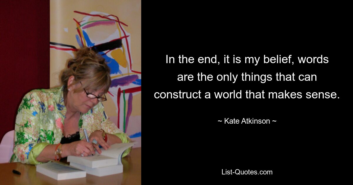 In the end, it is my belief, words are the only things that can construct a world that makes sense. — © Kate Atkinson