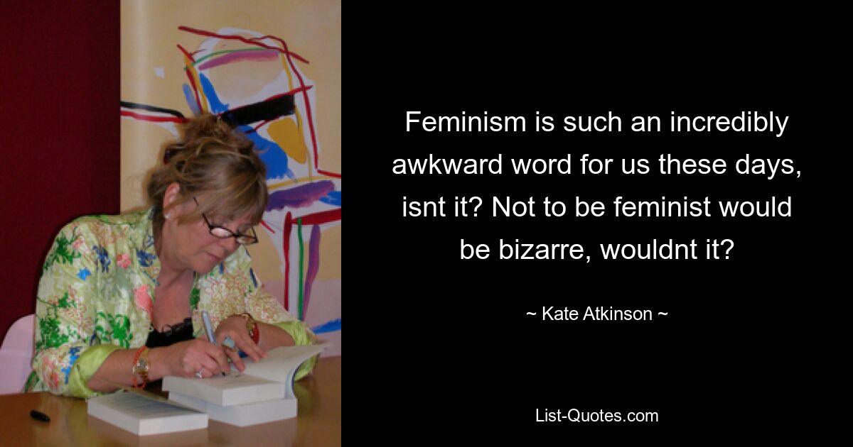 Feminism is such an incredibly awkward word for us these days, isnt it? Not to be feminist would be bizarre, wouldnt it? — © Kate Atkinson