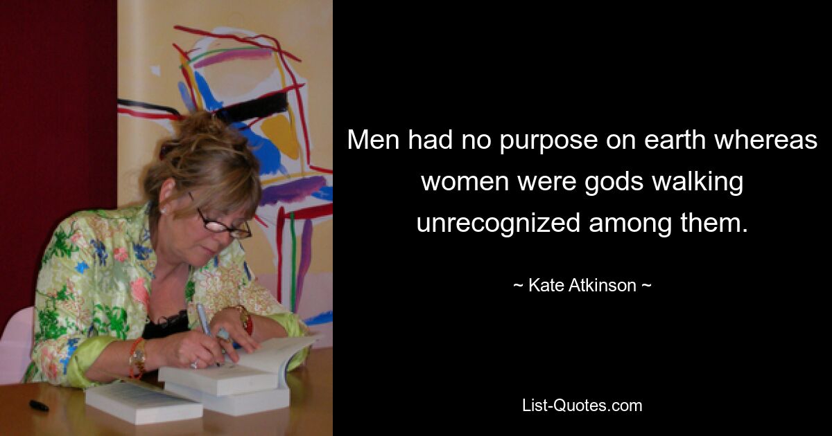 Men had no purpose on earth whereas women were gods walking unrecognized among them. — © Kate Atkinson