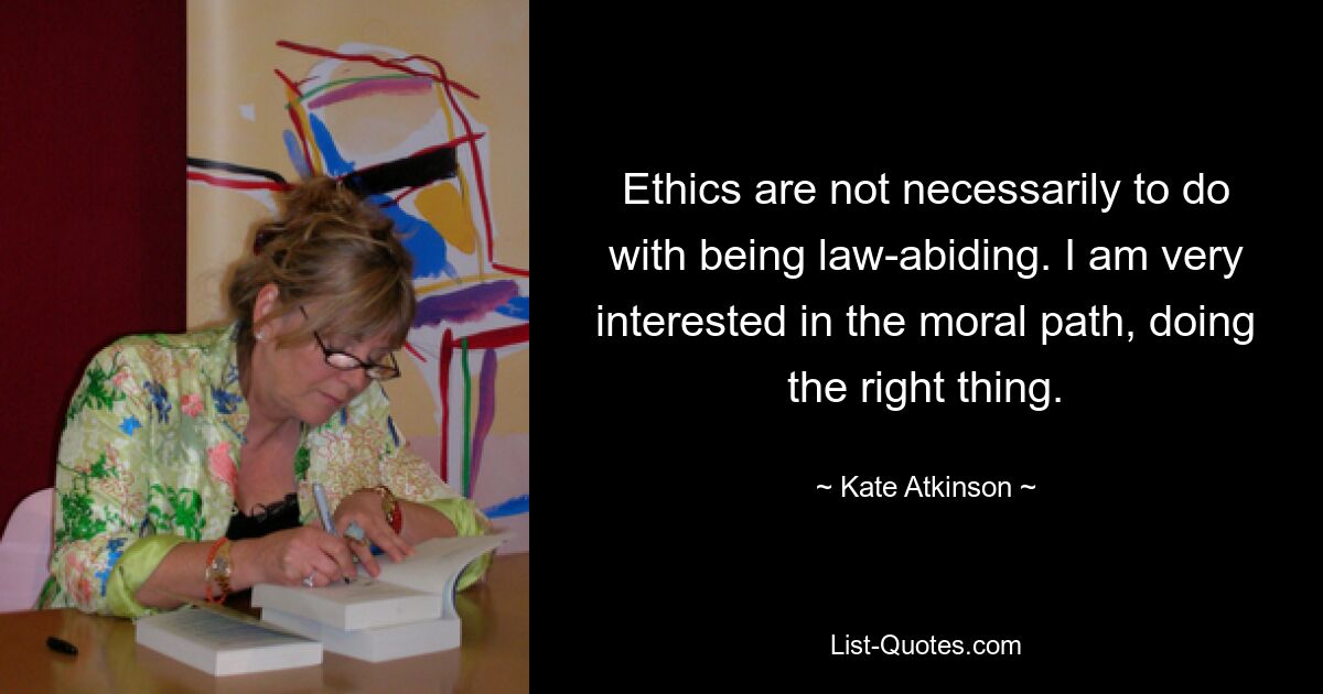 Ethics are not necessarily to do with being law-abiding. I am very interested in the moral path, doing the right thing. — © Kate Atkinson