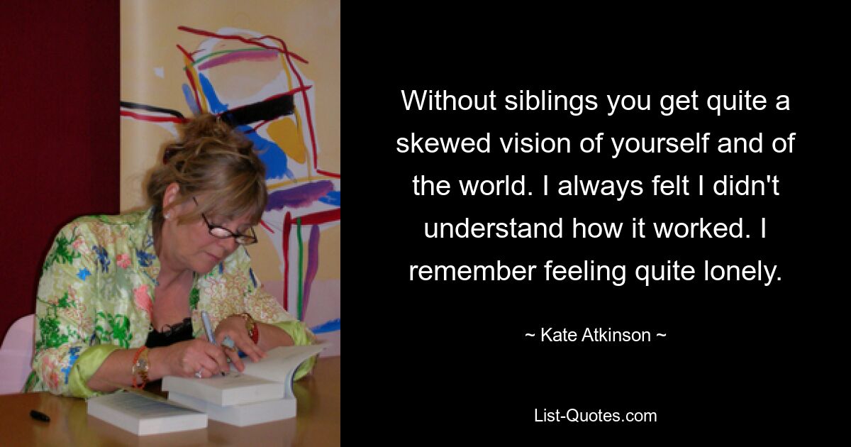 Without siblings you get quite a skewed vision of yourself and of the world. I always felt I didn't understand how it worked. I remember feeling quite lonely. — © Kate Atkinson