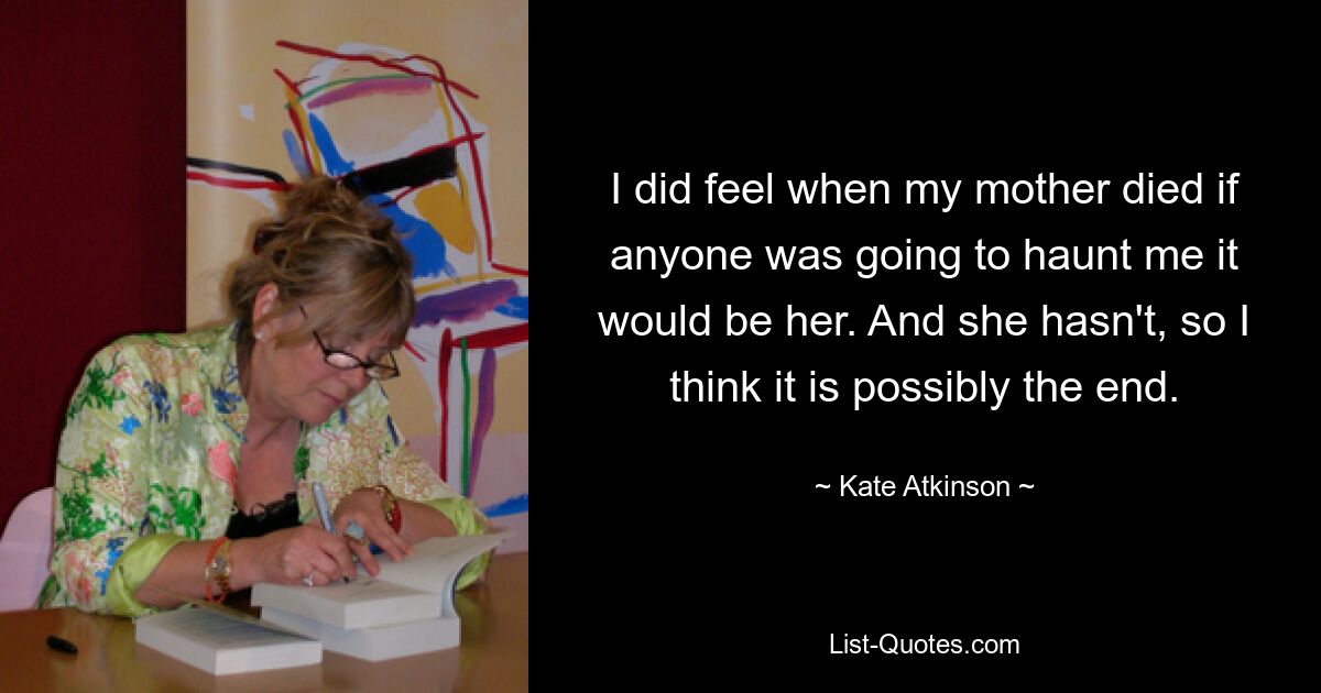 I did feel when my mother died if anyone was going to haunt me it would be her. And she hasn't, so I think it is possibly the end. — © Kate Atkinson