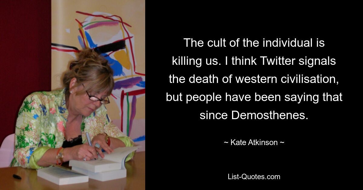 The cult of the individual is killing us. I think Twitter signals the death of western civilisation, but people have been saying that since Demosthenes. — © Kate Atkinson