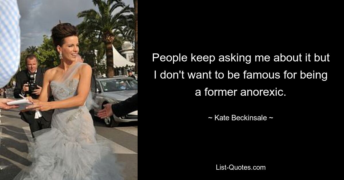 People keep asking me about it but I don't want to be famous for being a former anorexic. — © Kate Beckinsale