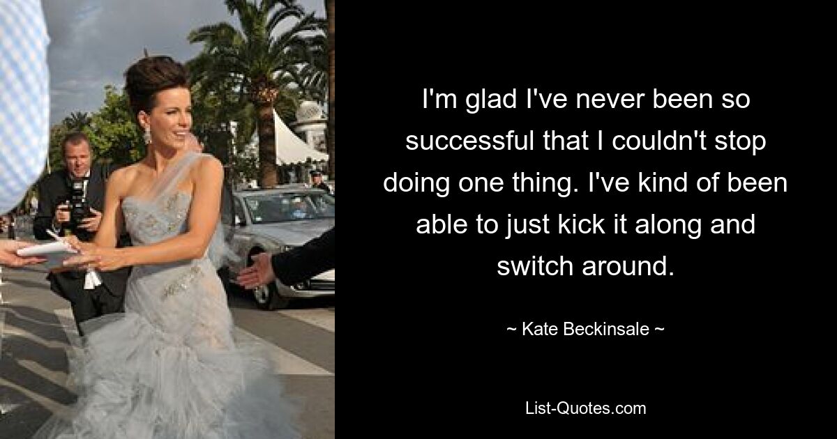 I'm glad I've never been so successful that I couldn't stop doing one thing. I've kind of been able to just kick it along and switch around. — © Kate Beckinsale