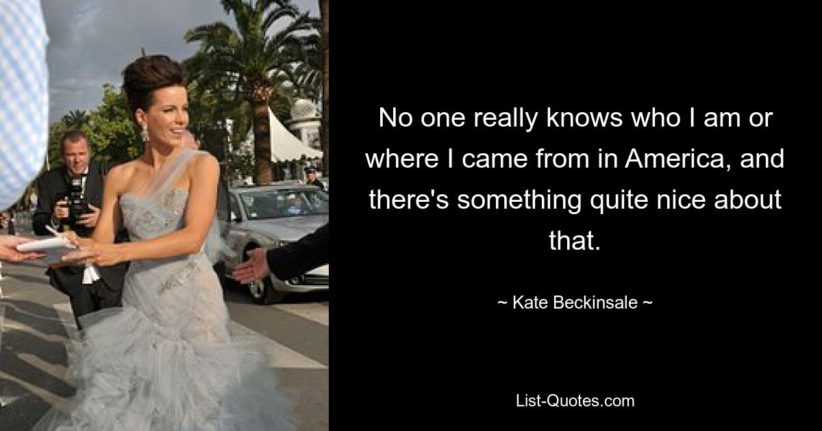 No one really knows who I am or where I came from in America, and there's something quite nice about that. — © Kate Beckinsale