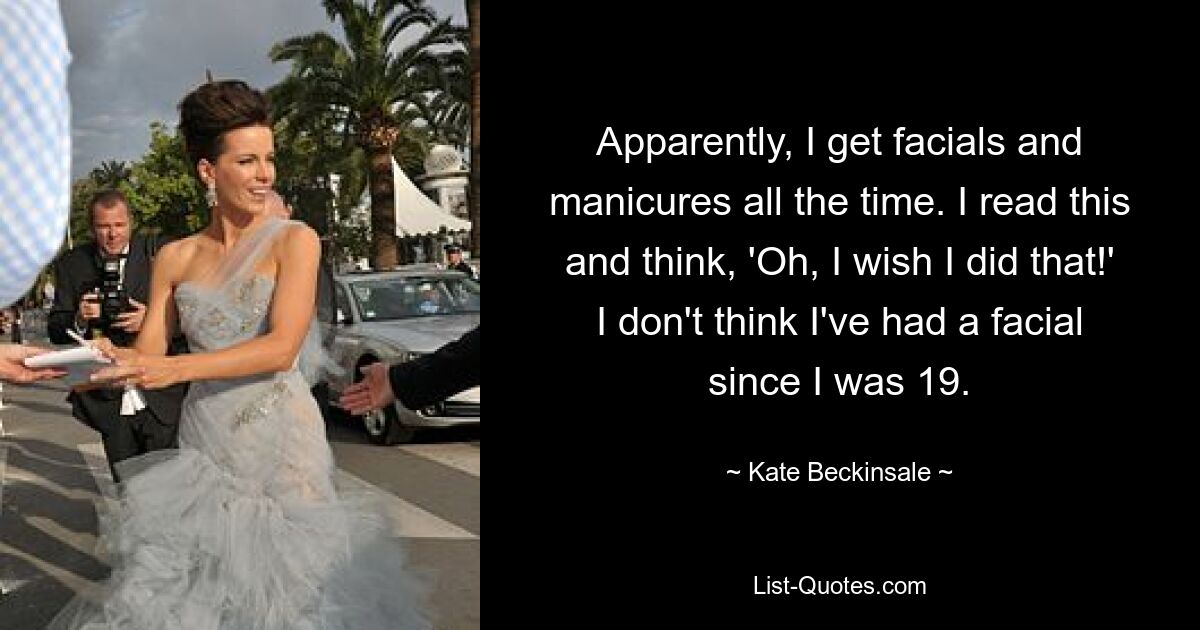 Apparently, I get facials and manicures all the time. I read this and think, 'Oh, I wish I did that!' I don't think I've had a facial since I was 19. — © Kate Beckinsale