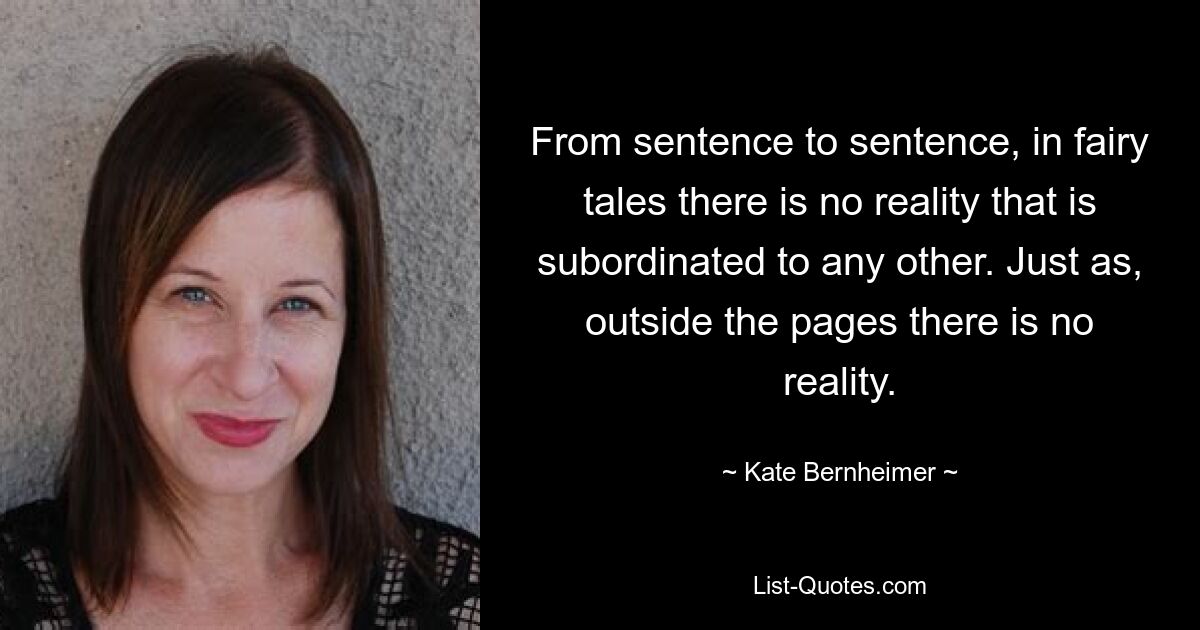 From sentence to sentence, in fairy tales there is no reality that is subordinated to any other. Just as, outside the pages there is no reality. — © Kate Bernheimer