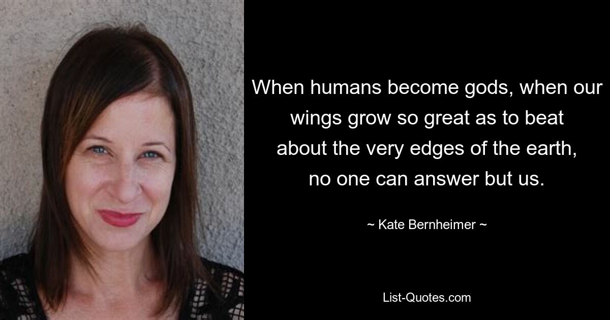 When humans become gods, when our wings grow so great as to beat about the very edges of the earth, no one can answer but us. — © Kate Bernheimer